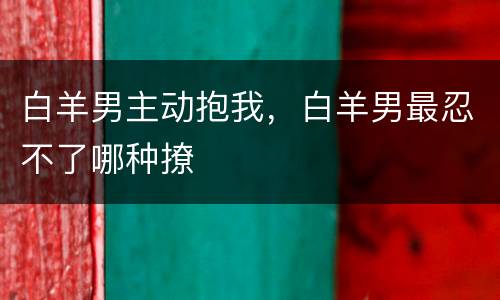 白羊男主动抱我，白羊男最忍不了哪种撩