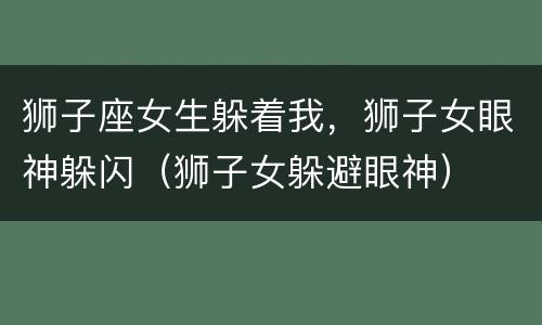 狮子座女生躲着我，狮子女眼神躲闪（狮子女躲避眼神）