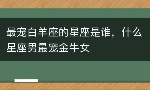 最宠白羊座的星座是谁，什么星座男最宠金牛女