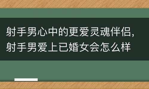 射手男心中的更爱灵魂伴侣，射手男爱上已婚女会怎么样