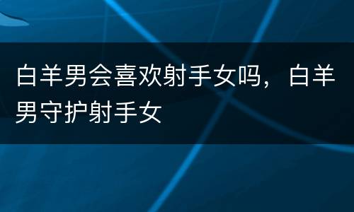 白羊男会喜欢射手女吗，白羊男守护射手女