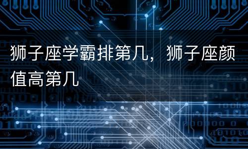 狮子座学霸排第几，狮子座颜值高第几