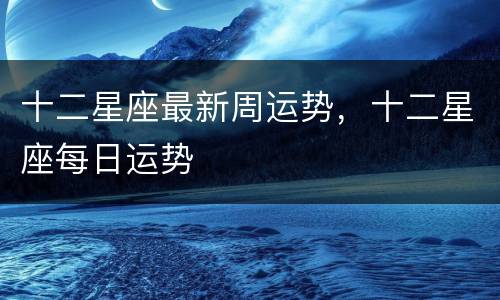 十二星座最新周运势，十二星座每日运势