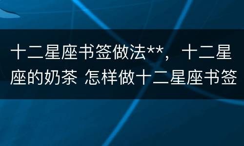 十二星座书签做法**，十二星座的奶茶 怎样做十二星座书签
