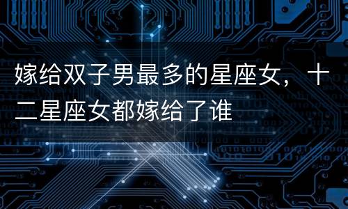 嫁给双子男最多的星座女，十二星座女都嫁给了谁