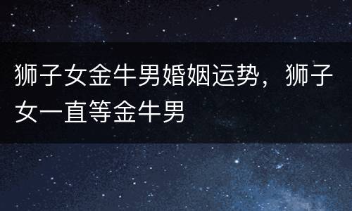 狮子女金牛男婚姻运势，狮子女一直等金牛男