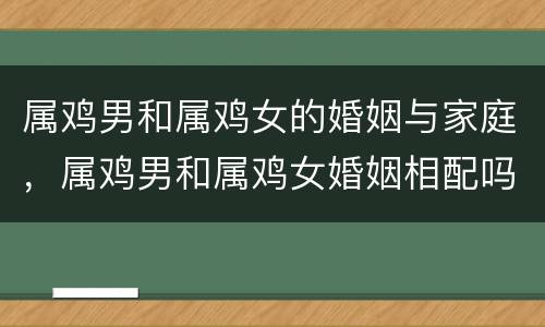 属鸡男和属鸡女的婚姻与家庭，属鸡男和属鸡女婚姻相配吗