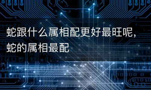 蛇跟什么属相配更好最旺呢，蛇的属相最配