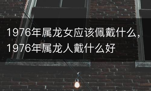 1976年属龙女应该佩戴什么，1976年属龙人戴什么好