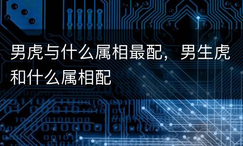 男虎与什么属相最配，男生虎和什么属相配