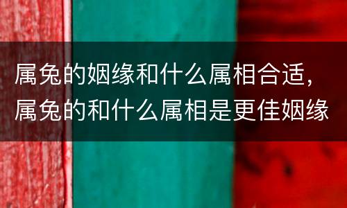 属兔的姻缘和什么属相合适，属兔的和什么属相是更佳姻缘