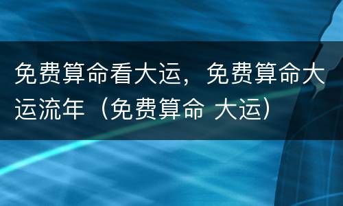 免费算命看大运，免费算命大运流年（免费算命 大运）
