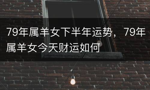 79年属羊女下半年运势，79年属羊女今天财运如何
