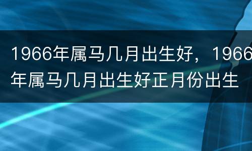 1966年属马几月出生好，1966年属马几月出生好正月份出生日是已时