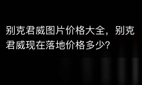 别克君威图片价格大全，别克君威现在落地价格多少？