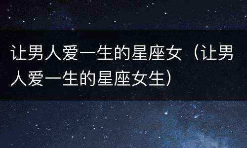 让男人爱一生的星座女（让男人爱一生的星座女生）