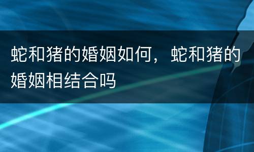 蛇和猪的婚姻如何，蛇和猪的婚姻相结合吗