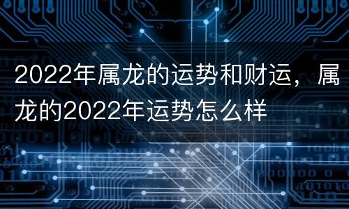 2022年属龙的运势和财运，属龙的2022年运势怎么样