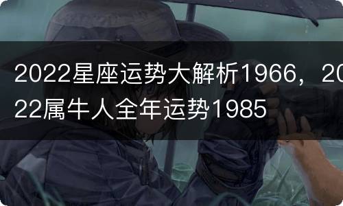 2022星座运势大解析1966，2022属牛人全年运势1985