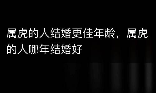 属虎的人结婚更佳年龄，属虎的人哪年结婚好