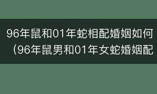 96年鼠和01年蛇相配婚姻如何（96年鼠男和01年女蛇婚姻配吗）