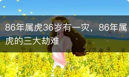 86年属虎36岁有一灾，86年属虎的三大劫难