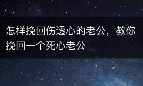 怎样挽回伤透心的老公，教你挽回一个死心老公