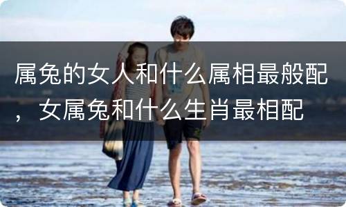 属兔的女人和什么属相最般配，女属兔和什么生肖最相配