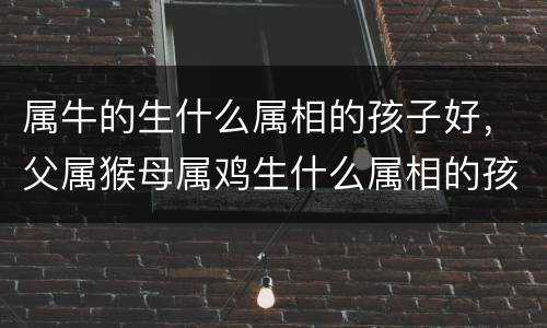 属牛的生什么属相的孩子好，父属猴母属鸡生什么属相的孩子好？