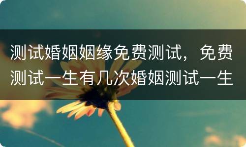 测试婚姻姻缘免费测试，免费测试一生有几次婚姻测试一生中有几次婚姻