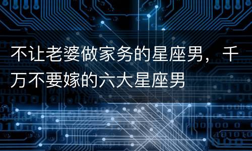 不让老婆做家务的星座男，千万不要嫁的六大星座男