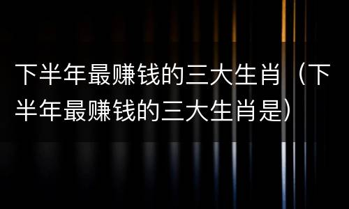 下半年最赚钱的三大生肖(下半年最赚钱的三大生肖是)