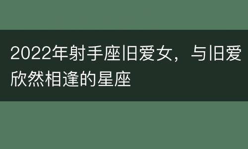 2022年射手座旧爱女，与旧爱欣然相逢的星座