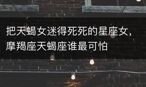 把天蝎女迷得死死的星座女，摩羯座天蝎座谁最可怕