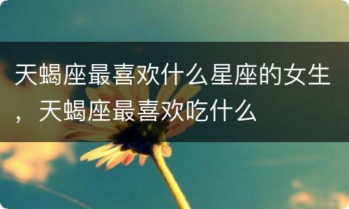 天蝎座最喜欢什么星座的女生，天蝎座最喜欢吃什么