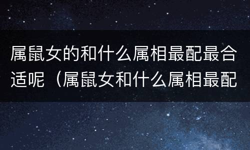 属鼠女的和什么属相最配最合适呢（属鼠女和什么属相最配婚姻最合适）