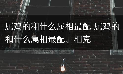 属鸡的和什么属相最配 属鸡的和什么属相最配、相克