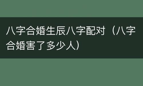 八字合婚生辰八字配对（八字合婚害了多少人）