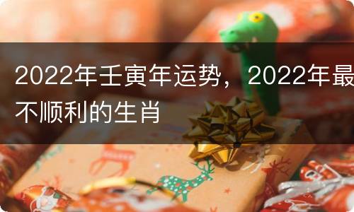 2022年壬寅年运势，2022年最不顺利的生肖
