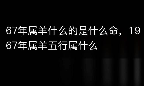 67年属羊什么的是什么命，1967年属羊五行属什么