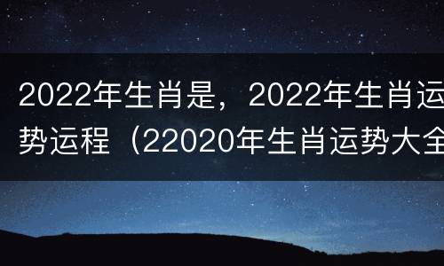 2022年生肖是，2022年生肖运势运程（22020年生肖运势大全）