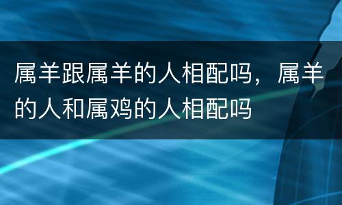 属羊跟属羊的人相配吗，属羊的人和属鸡的人相配吗
