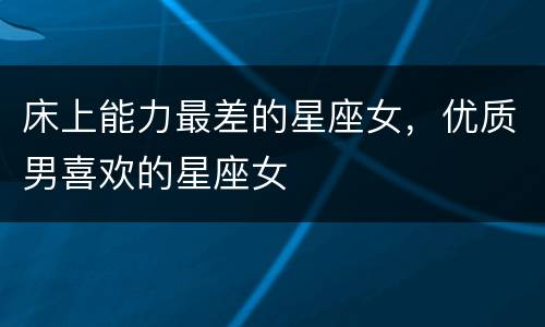 床上能力最差的星座女，优质男喜欢的星座女