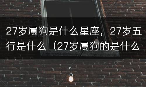 27岁属狗是什么星座，27岁五行是什么（27岁属狗的是什么星座）