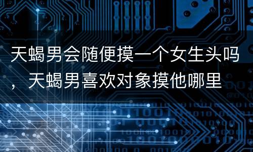 天蝎男会随便摸一个女生头吗，天蝎男喜欢对象摸他哪里