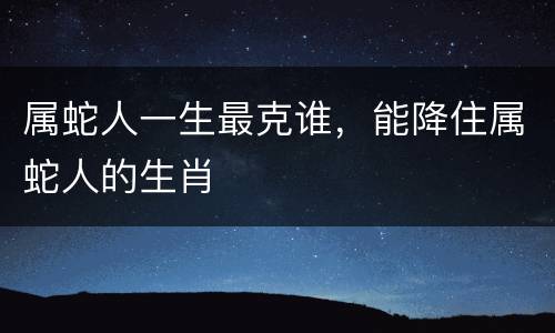 属蛇人一生最克谁，能降住属蛇人的生肖