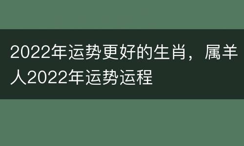 2022年运势更好的生肖，属羊人2022年运势运程