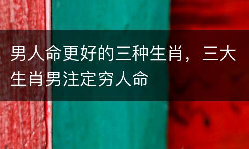 男人命更好的三种生肖，三大生肖男注定穷人命