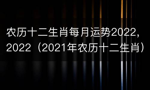 农历十二生肖每月运势2022，2022（2021年农历十二生肖）