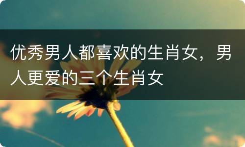 优秀男人都喜欢的生肖女，男人更爱的三个生肖女